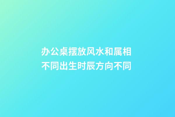 办公桌摆放风水和属相 不同出生时辰方向不同